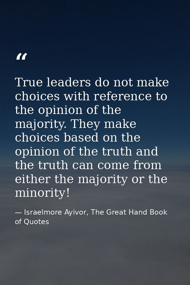 True leaders do not make choices with reference to the opinion of the majority. They make choices based on the opinion o — Israelmore Ayivor, The Great Hand Book of Quotes