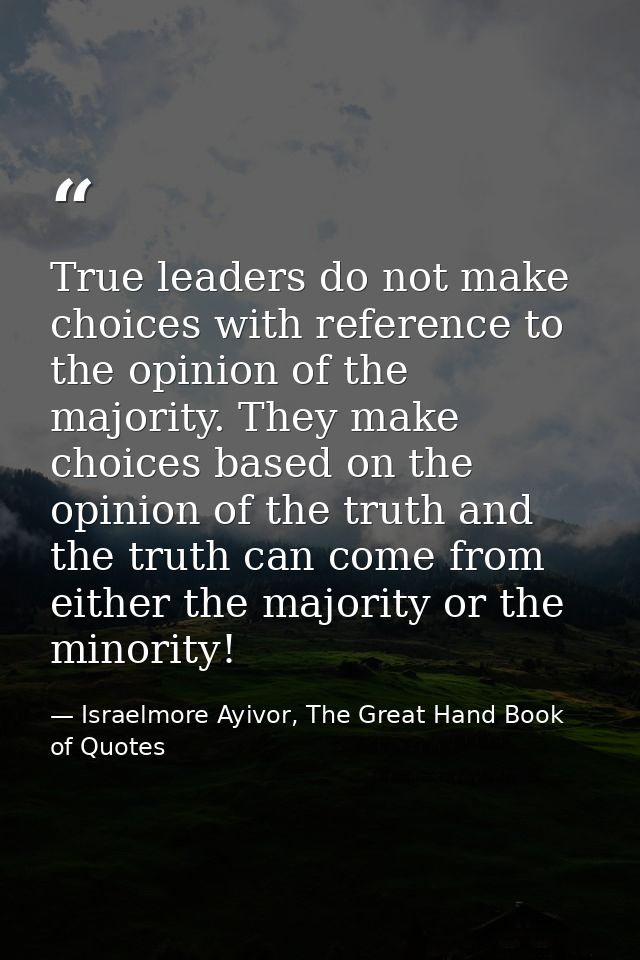 True leaders do not make choices with reference to the opinion of the majority. They make choices based on the opinion o — Israelmore Ayivor, The Great Hand Book of Quotes
