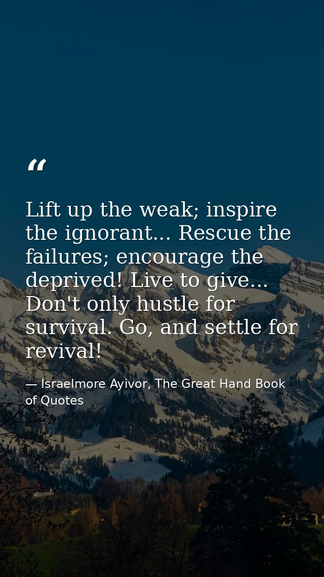 Lift up the weak; inspire the ignorant... Rescue the failures; encourage the deprived! Live to give... Don't only hustle — Israelmore Ayivor, The Great Hand Book of Quotes