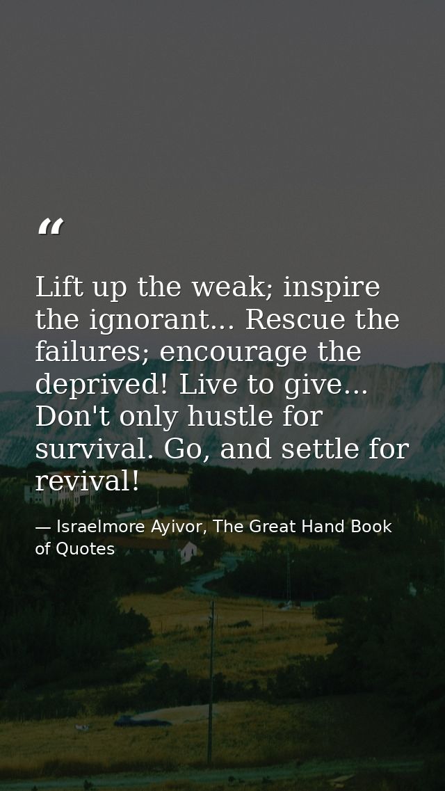 Lift up the weak; inspire the ignorant... Rescue the failures; encourage the deprived! Live to give... Don't only hustle — Israelmore Ayivor, The Great Hand Book of Quotes