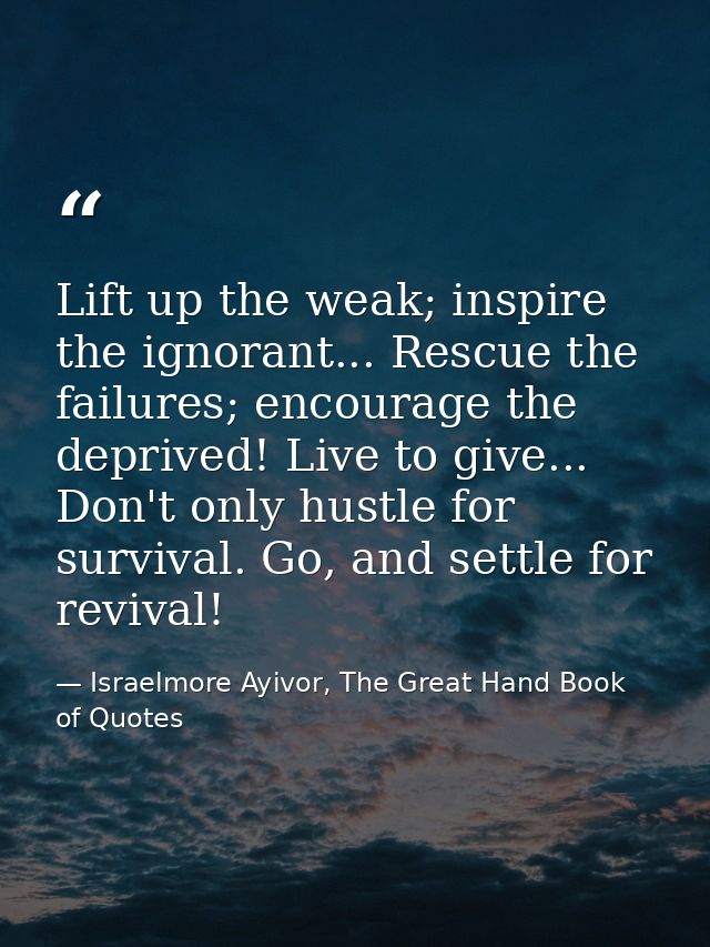 Lift up the weak; inspire the ignorant... Rescue the failures; encourage the deprived! Live to give... Don't only hustle — Israelmore Ayivor, The Great Hand Book of Quotes