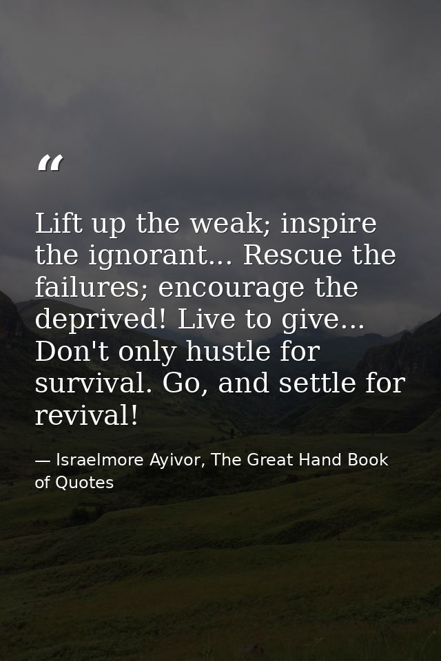 Lift up the weak; inspire the ignorant... Rescue the failures; encourage the deprived! Live to give... Don't only hustle — Israelmore Ayivor, The Great Hand Book of Quotes