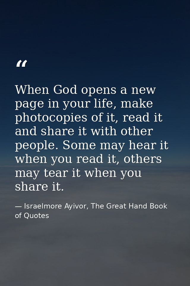 When God opens a new page in your life, make photocopies of it, read it and share it with other people. Some may hear it — Israelmore Ayivor, The Great Hand Book of Quotes