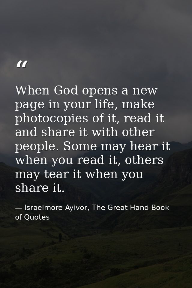 When God opens a new page in your life, make photocopies of it, read it and share it with other people. Some may hear it — Israelmore Ayivor, The Great Hand Book of Quotes