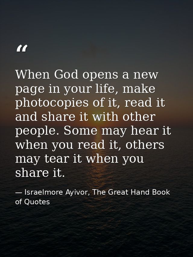 When God opens a new page in your life, make photocopies of it, read it and share it with other people. Some may hear it — Israelmore Ayivor, The Great Hand Book of Quotes