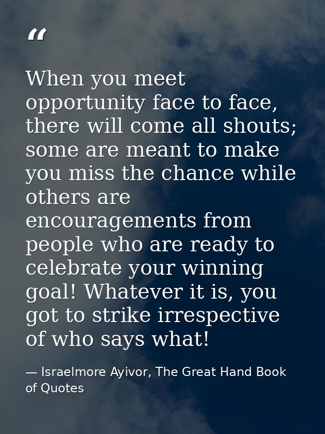 When you meet opportunity face to face, there will come all shouts; some are meant to make you miss the chance while oth — Israelmore Ayivor, The Great Hand Book of Quotes