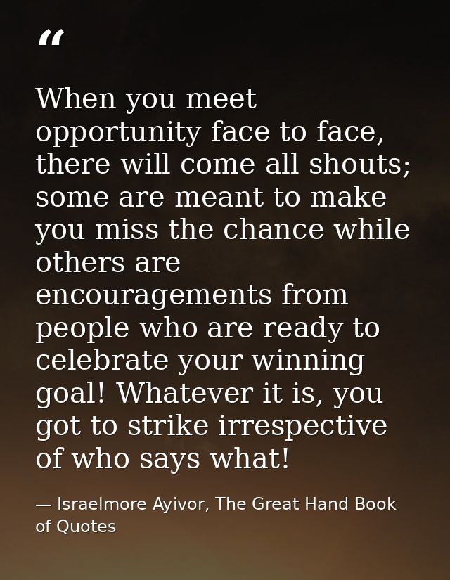 When you meet opportunity face to face, there will come all shouts; some are meant to make you miss the chance while oth — Israelmore Ayivor, The Great Hand Book of Quotes