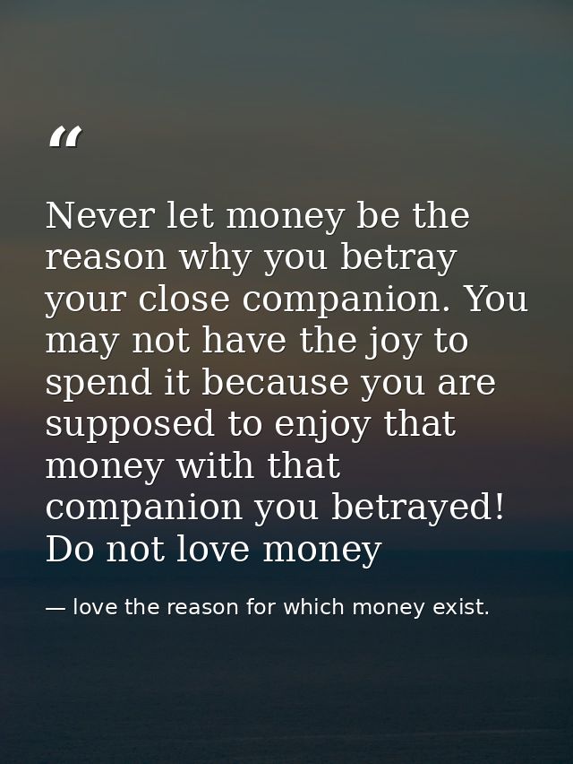 Never let money be the reason why you betray your close companion. You may not have the joy to spend it because you are  — love the reason for which money exist.