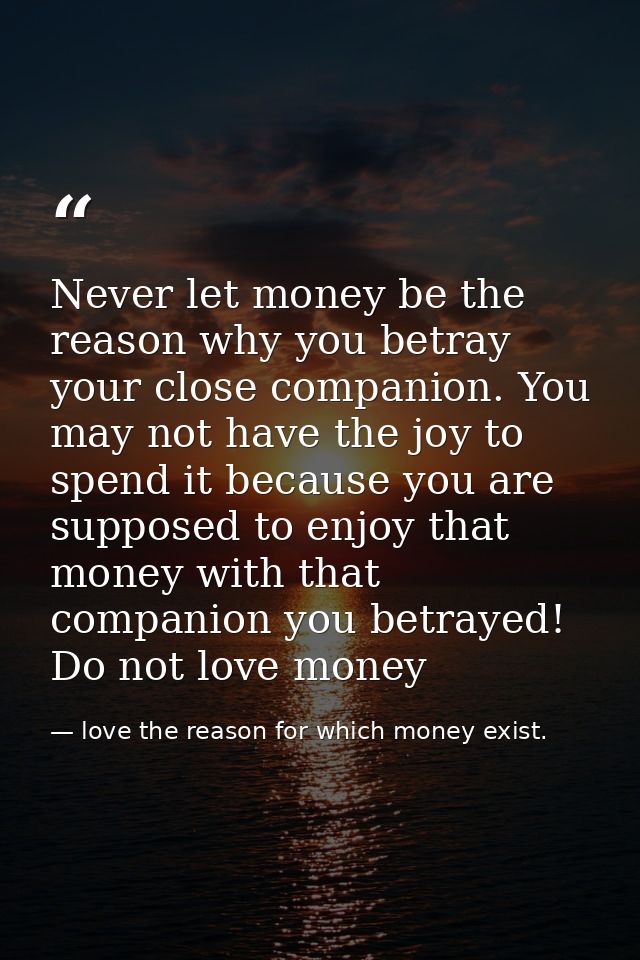 Never let money be the reason why you betray your close companion. You may not have the joy to spend it because you are  — love the reason for which money exist.