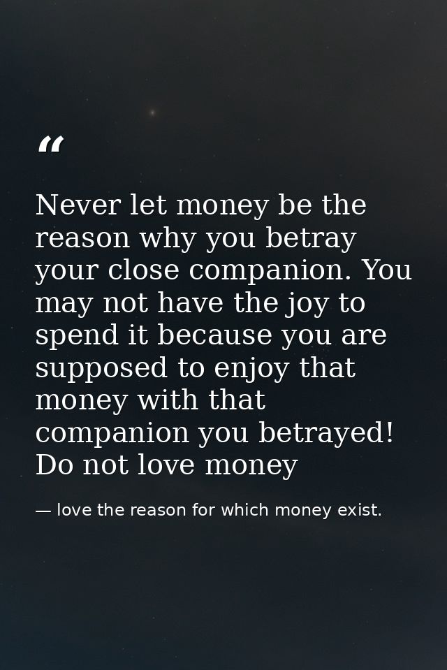 Never let money be the reason why you betray your close companion. You may not have the joy to spend it because you are  — love the reason for which money exist.