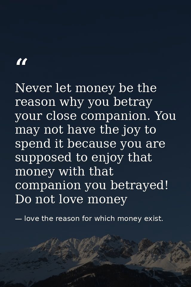 Never let money be the reason why you betray your close companion. You may not have the joy to spend it because you are  — love the reason for which money exist.