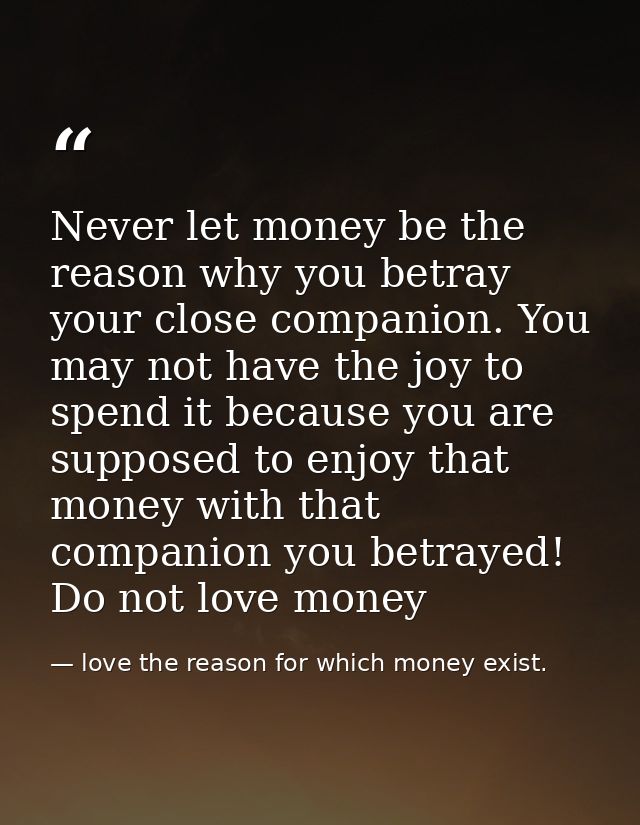Never let money be the reason why you betray your close companion. You may not have the joy to spend it because you are  — love the reason for which money exist.