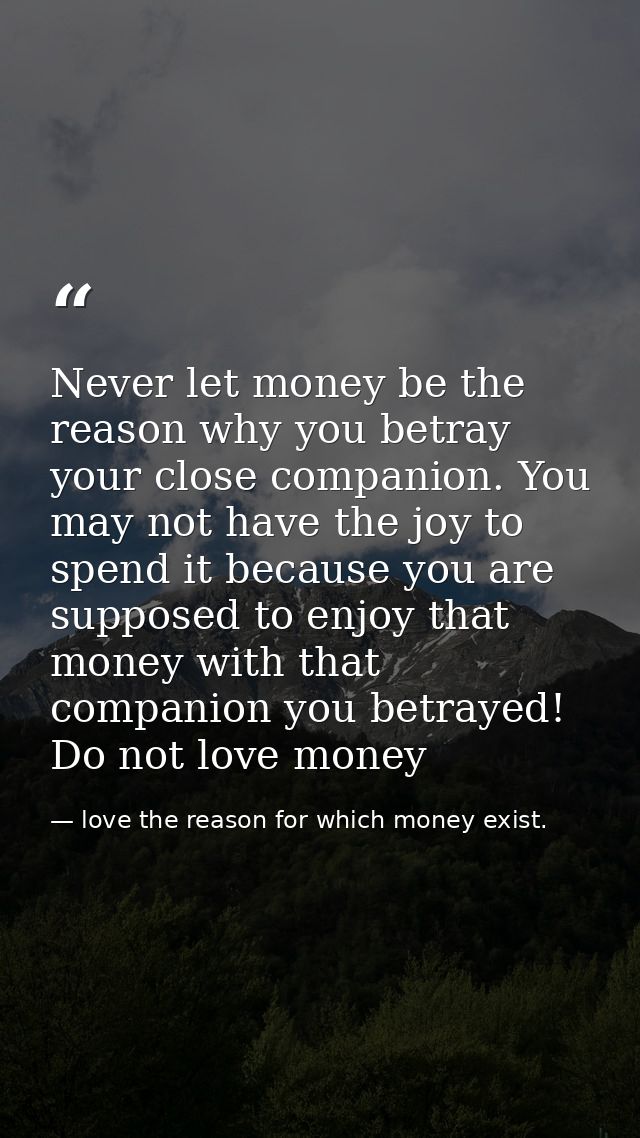 Never let money be the reason why you betray your close companion. You may not have the joy to spend it because you are  — love the reason for which money exist.