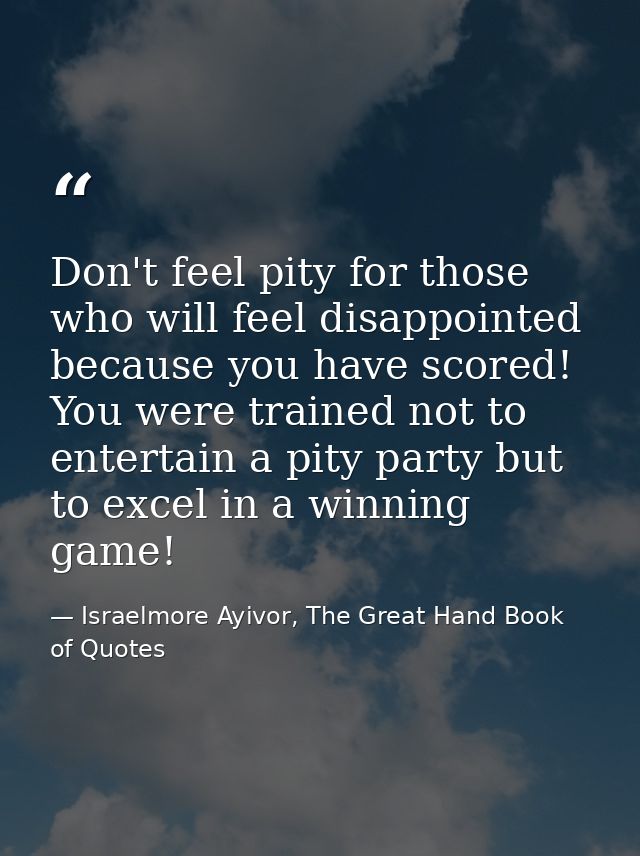 Don't feel pity for those who will feel disappointed because you have scored! You were trained not to entertain a pity p — Israelmore Ayivor, The Great Hand Book of Quotes