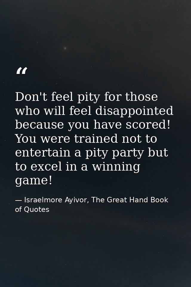 Don't feel pity for those who will feel disappointed because you have scored! You were trained not to entertain a pity p — Israelmore Ayivor, The Great Hand Book of Quotes
