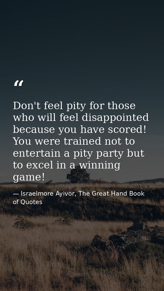 Don't feel pity for those who will feel disappointed because you have scored! You were trained not to entertain a pity p — Israelmore Ayivor, The Great Hand Book of Quotes