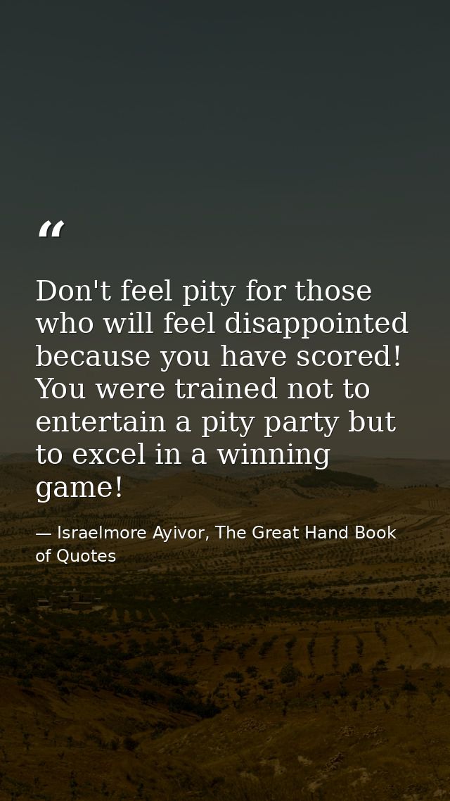 Don't feel pity for those who will feel disappointed because you have scored! You were trained not to entertain a pity p — Israelmore Ayivor, The Great Hand Book of Quotes