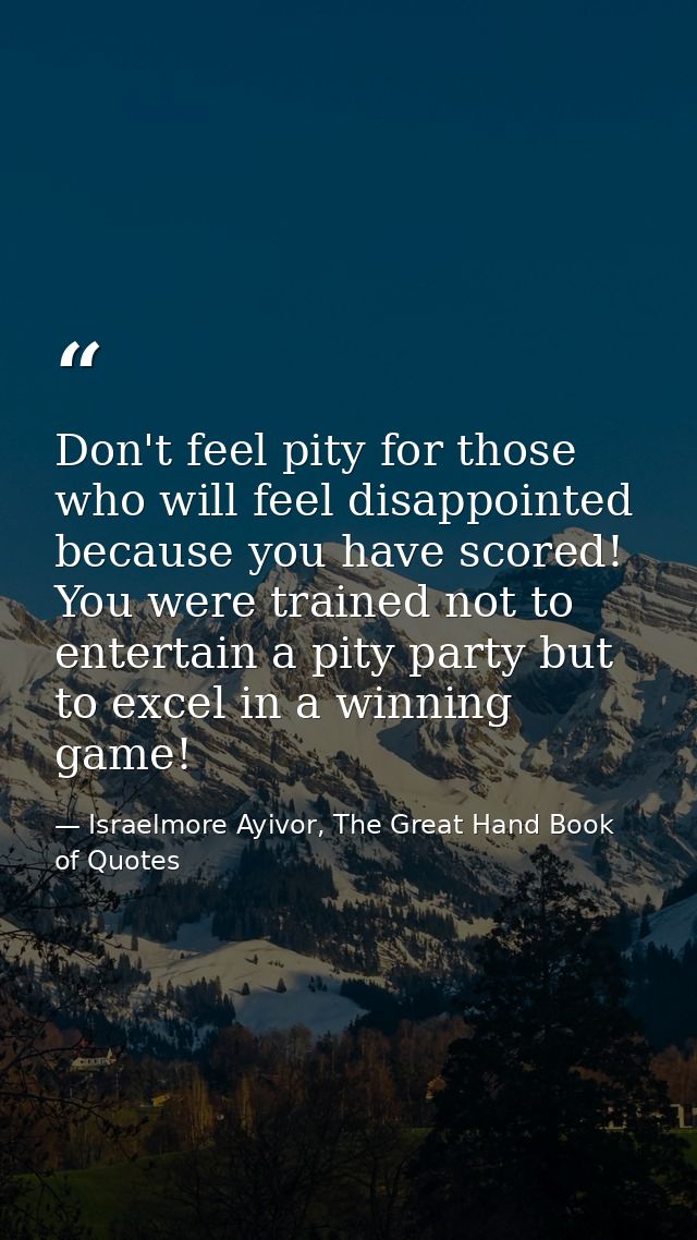 Don't feel pity for those who will feel disappointed because you have scored! You were trained not to entertain a pity p — Israelmore Ayivor, The Great Hand Book of Quotes