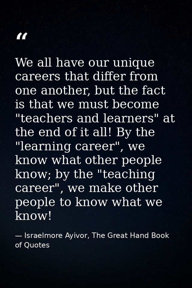 We all have our unique careers that differ from one another, but the fact is that we must become "teachers and learners" — Israelmore Ayivor, The Great Hand Book of Quotes