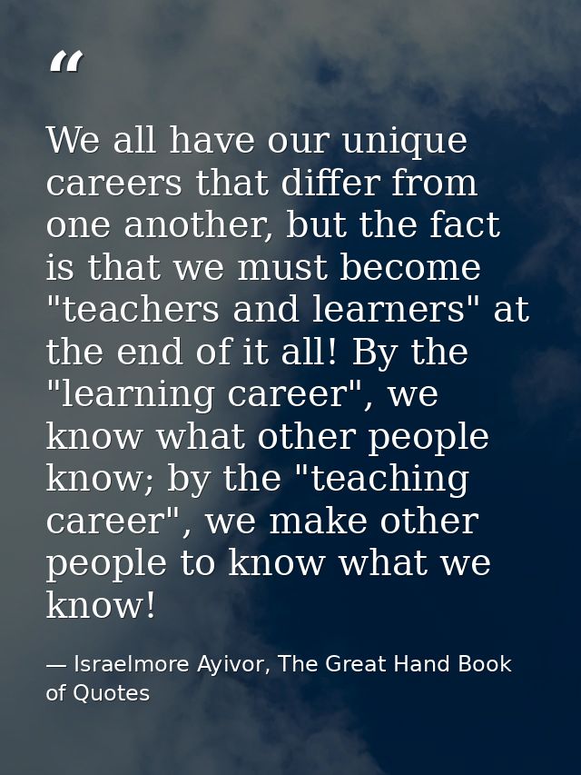 We all have our unique careers that differ from one another, but the fact is that we must become "teachers and learners" — Israelmore Ayivor, The Great Hand Book of Quotes