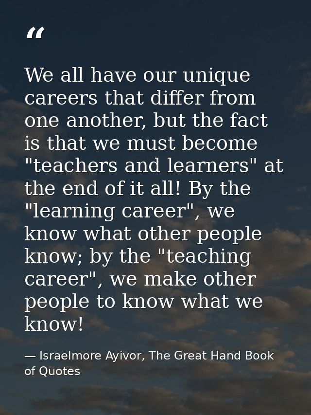 We all have our unique careers that differ from one another, but the fact is that we must become "teachers and learners" — Israelmore Ayivor, The Great Hand Book of Quotes