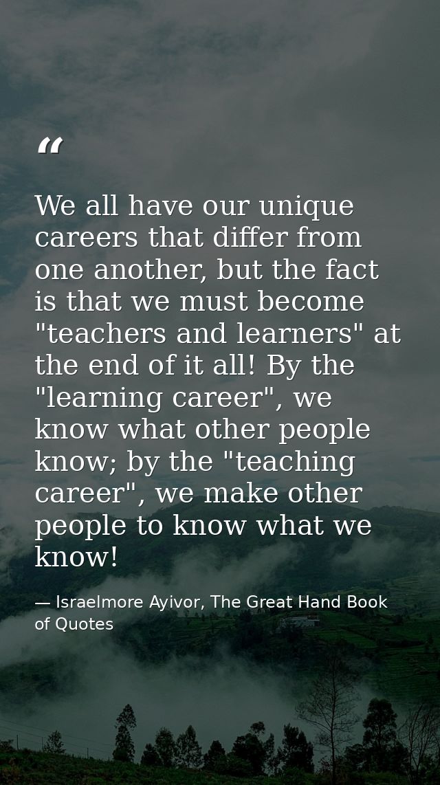 We all have our unique careers that differ from one another, but the fact is that we must become "teachers and learners" — Israelmore Ayivor, The Great Hand Book of Quotes