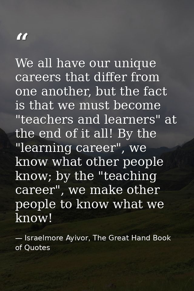 We all have our unique careers that differ from one another, but the fact is that we must become "teachers and learners" — Israelmore Ayivor, The Great Hand Book of Quotes
