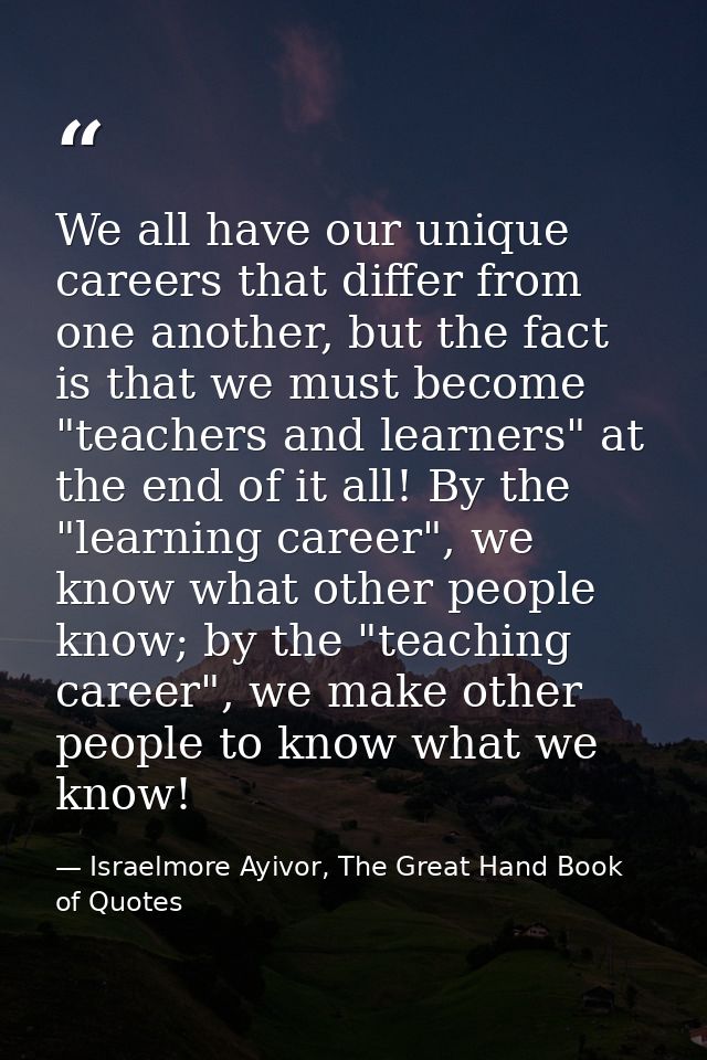 We all have our unique careers that differ from one another, but the fact is that we must become "teachers and learners" — Israelmore Ayivor, The Great Hand Book of Quotes