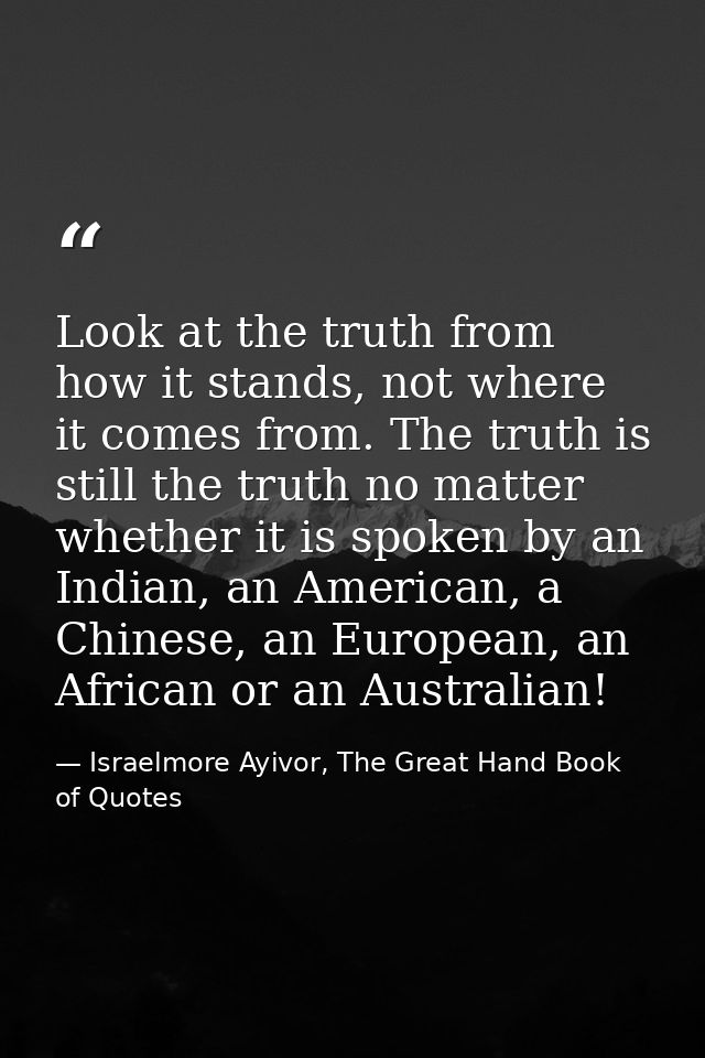 Look at the truth from how it stands, not where it comes from. The truth is still the truth no matter whether it is spok — Israelmore Ayivor, The Great Hand Book of Quotes