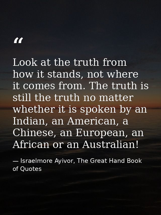 Look at the truth from how it stands, not where it comes from. The truth is still the truth no matter whether it is spok — Israelmore Ayivor, The Great Hand Book of Quotes