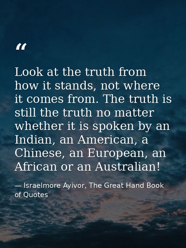 Look at the truth from how it stands, not where it comes from. The truth is still the truth no matter whether it is spok — Israelmore Ayivor, The Great Hand Book of Quotes