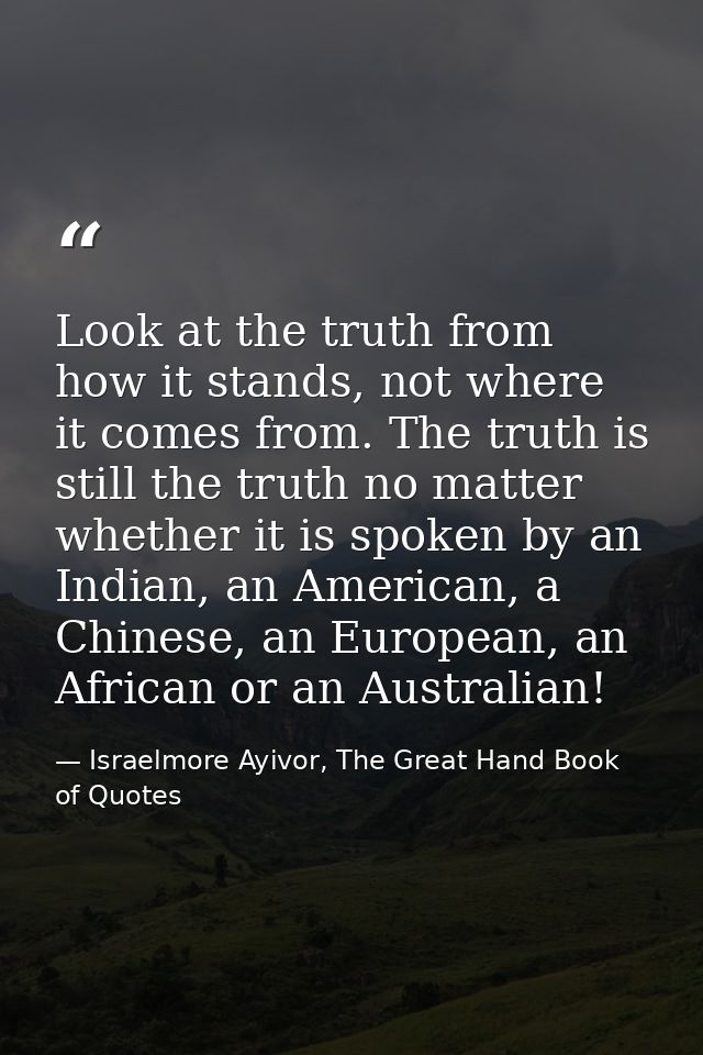 Look at the truth from how it stands, not where it comes from. The truth is still the truth no matter whether it is spok — Israelmore Ayivor, The Great Hand Book of Quotes