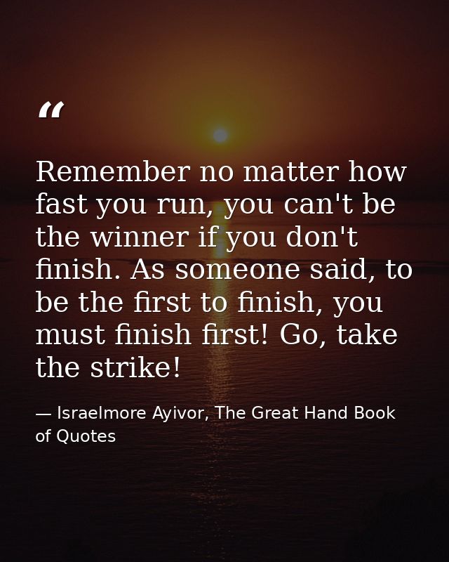 Remember no matter how fast you run, you can't be the winner if you don't finish. As someone said, to be the first to fi — Israelmore Ayivor, The Great Hand Book of Quotes