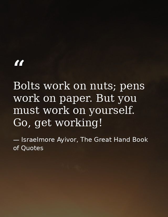 Bolts work on nuts; pens work on paper. But you must work on yourself. Go, get working! — Israelmore Ayivor, The Great Hand Book of Quotes