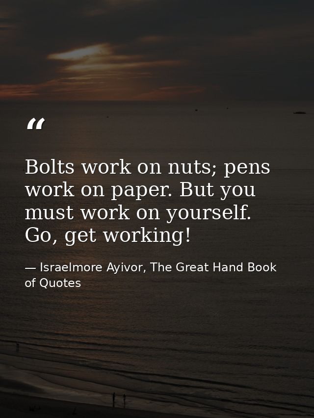 Bolts work on nuts; pens work on paper. But you must work on yourself. Go, get working! — Israelmore Ayivor, The Great Hand Book of Quotes