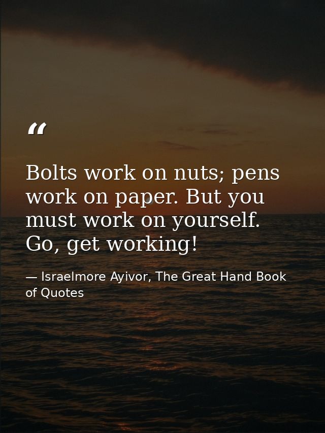 Bolts work on nuts; pens work on paper. But you must work on yourself. Go, get working! — Israelmore Ayivor, The Great Hand Book of Quotes