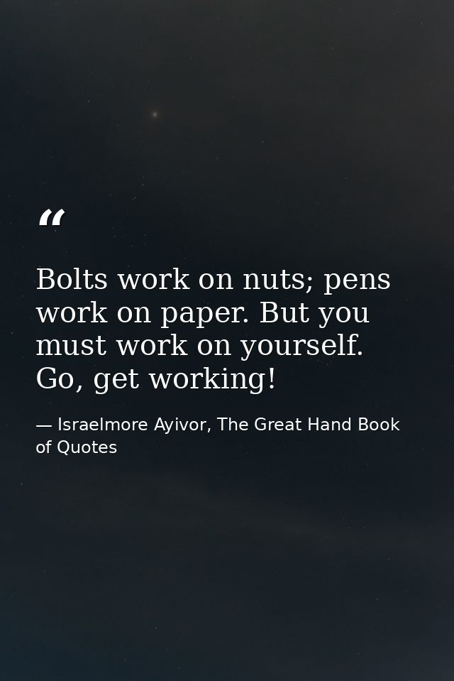 Bolts work on nuts; pens work on paper. But you must work on yourself. Go, get working! — Israelmore Ayivor, The Great Hand Book of Quotes