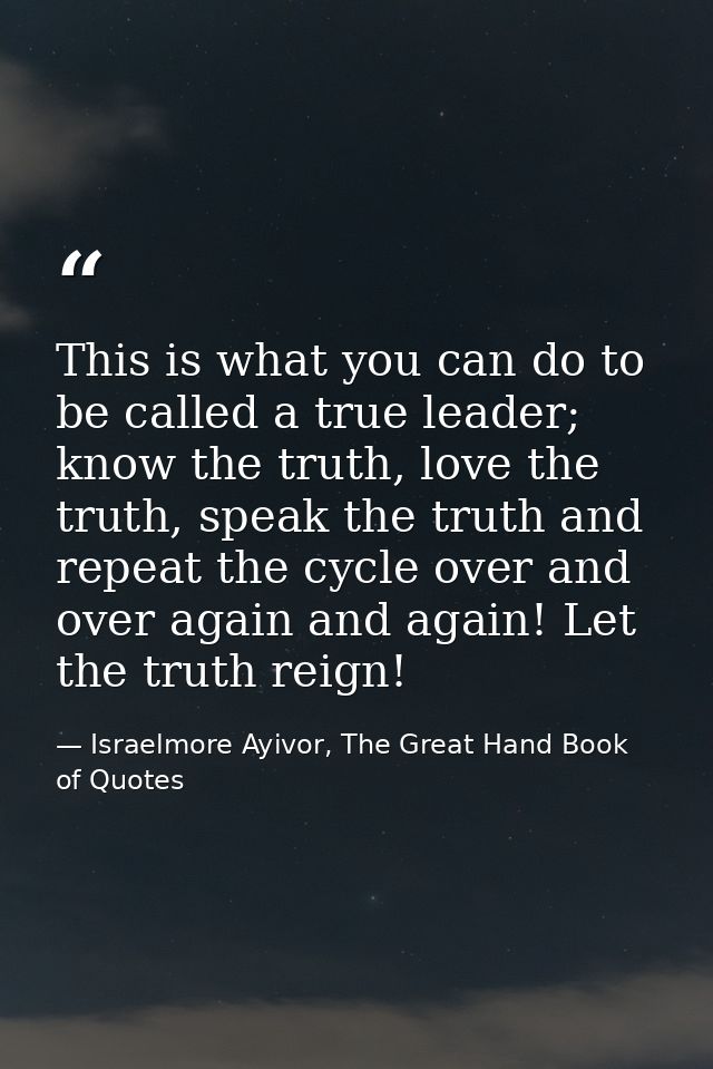 This is what you can do to be called a true leader; know the truth, love the truth, speak the truth and repeat the cycle — Israelmore Ayivor, The Great Hand Book of Quotes
