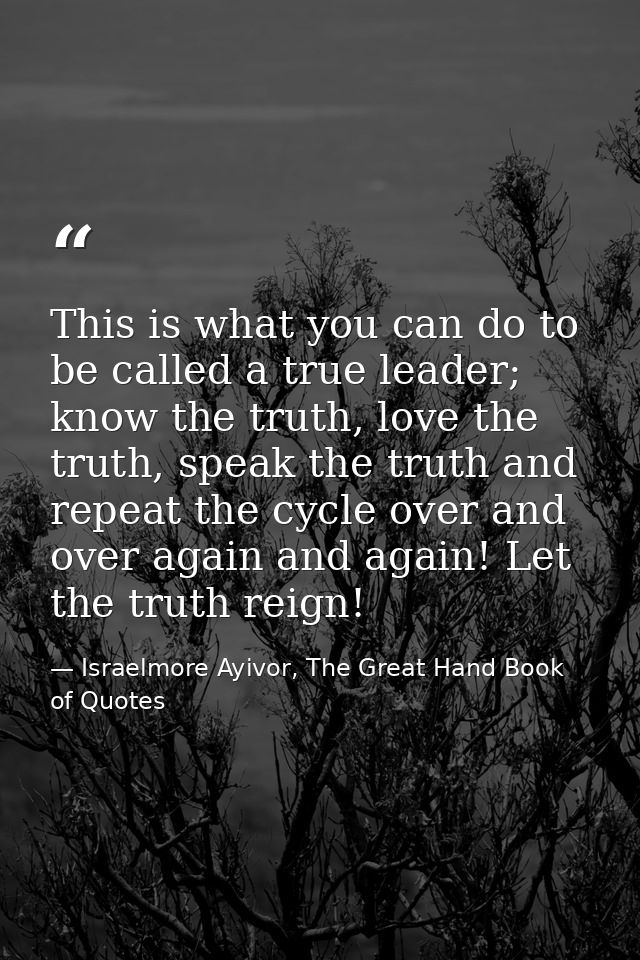 This is what you can do to be called a true leader; know the truth, love the truth, speak the truth and repeat the cycle — Israelmore Ayivor, The Great Hand Book of Quotes