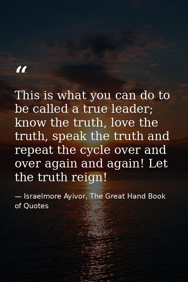 This is what you can do to be called a true leader; know the truth, love the truth, speak the truth and repeat the cycle — Israelmore Ayivor, The Great Hand Book of Quotes
