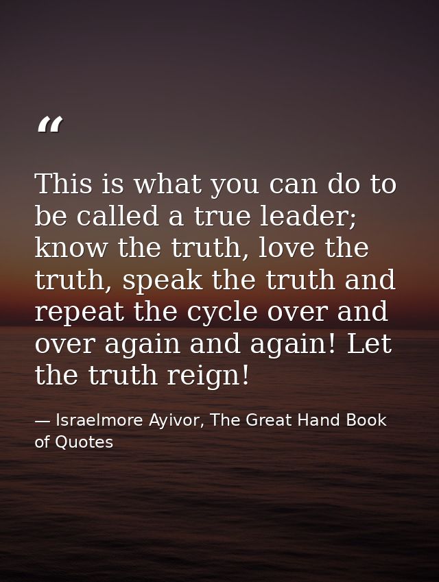 This is what you can do to be called a true leader; know the truth, love the truth, speak the truth and repeat the cycle — Israelmore Ayivor, The Great Hand Book of Quotes