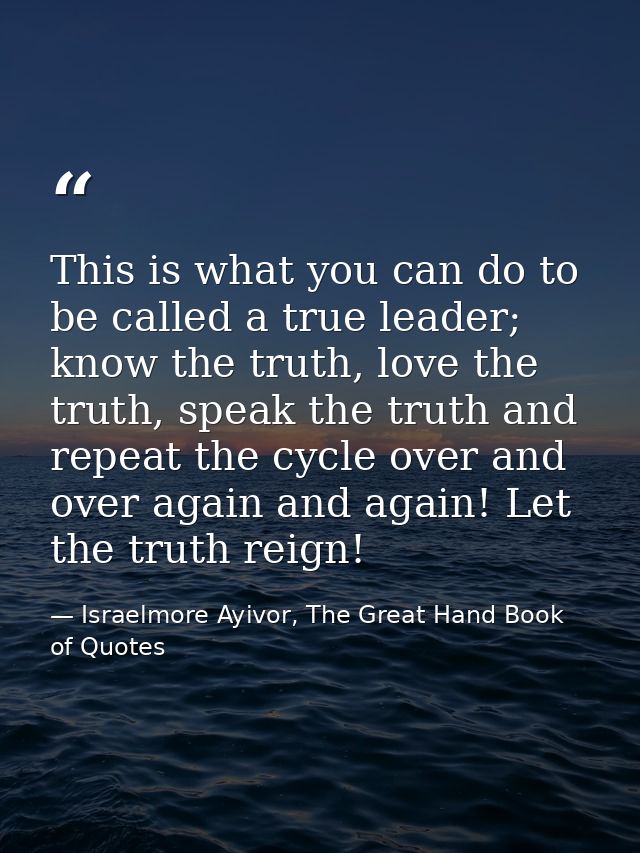 This is what you can do to be called a true leader; know the truth, love the truth, speak the truth and repeat the cycle — Israelmore Ayivor, The Great Hand Book of Quotes