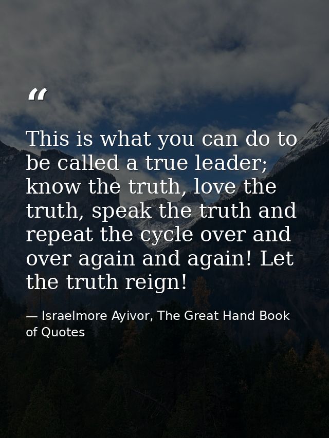 This is what you can do to be called a true leader; know the truth, love the truth, speak the truth and repeat the cycle — Israelmore Ayivor, The Great Hand Book of Quotes