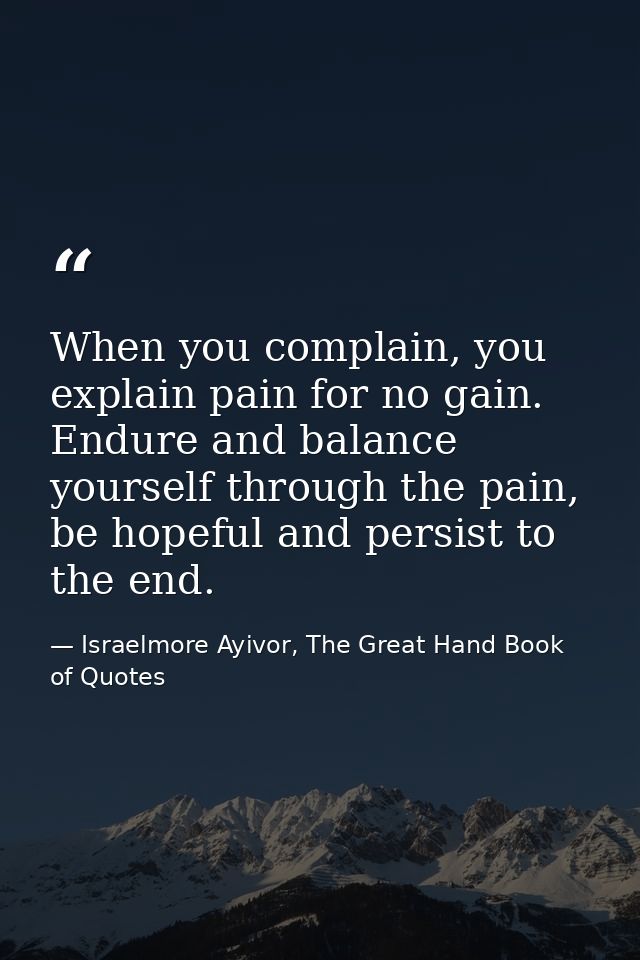 When you complain, you explain pain for no gain. Endure and balance yourself through the pain, be hopeful and persist to — Israelmore Ayivor, The Great Hand Book of Quotes