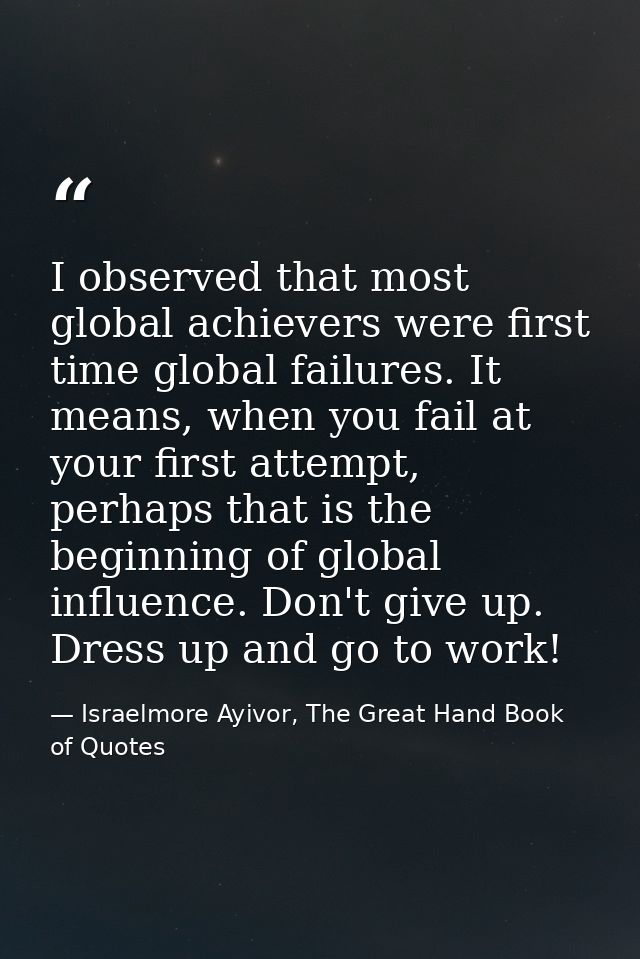 I observed that most global achievers were first time global failures. It means, when you fail at your first attempt, pe — Israelmore Ayivor, The Great Hand Book of Quotes
