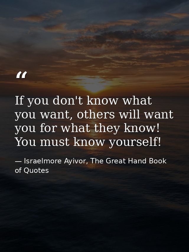 If you don't know what you want, others will want you for what they know! You must know yourself! — Israelmore Ayivor, The Great Hand Book of Quotes