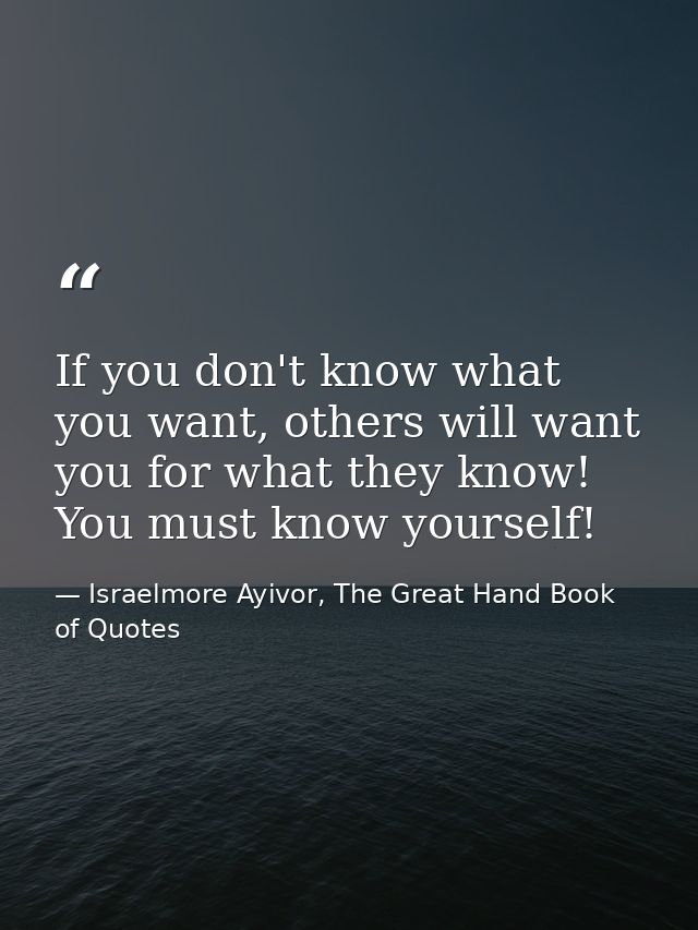 If you don't know what you want, others will want you for what they know! You must know yourself! — Israelmore Ayivor, The Great Hand Book of Quotes