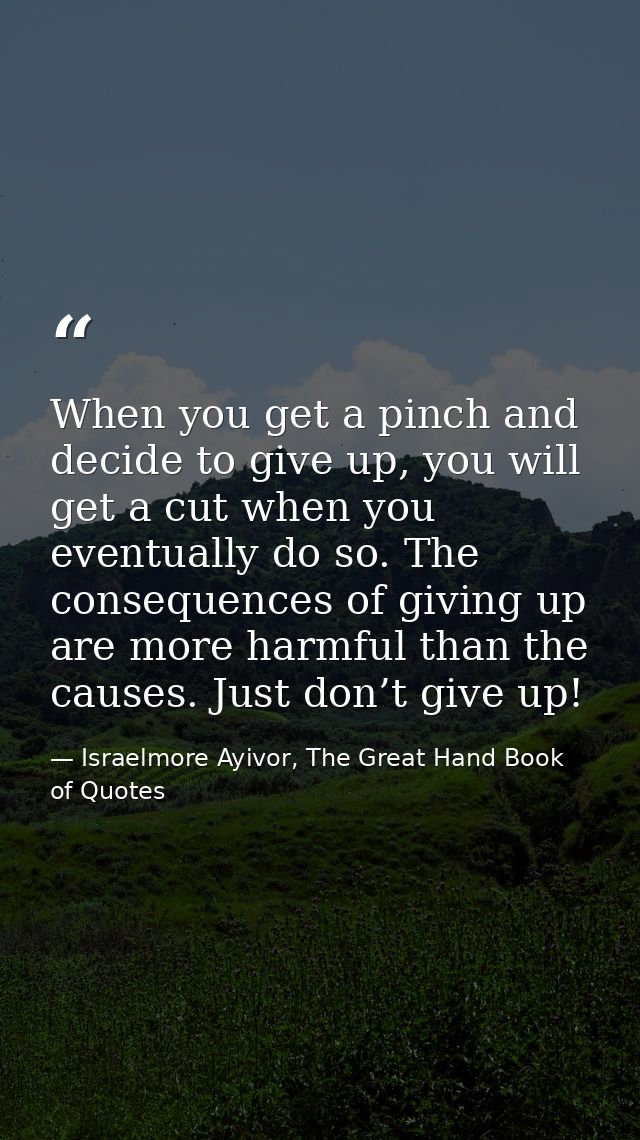When you get a pinch and decide to give up, you will get a cut when you eventually do so. The consequences of giving up  — Israelmore Ayivor, The Great Hand Book of Quotes