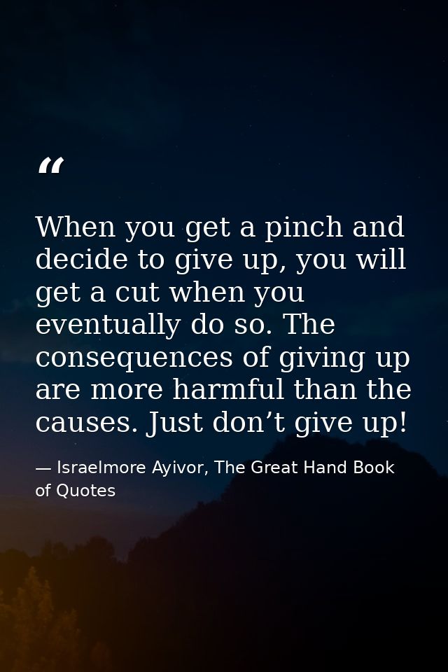 When you get a pinch and decide to give up, you will get a cut when you eventually do so. The consequences of giving up  — Israelmore Ayivor, The Great Hand Book of Quotes