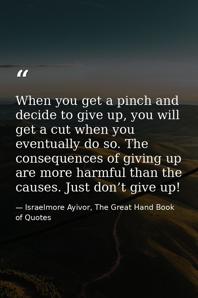 When you get a pinch and decide to give up, you will get a cut when you eventually do so. The consequences of giving up  — Israelmore Ayivor, The Great Hand Book of Quotes